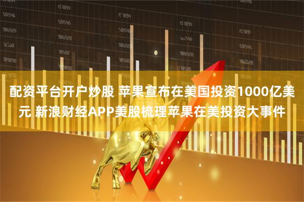 配资平台开户炒股 苹果宣布在美国投资1000亿美元 新浪财经APP美股梳理苹果在美投资大事件