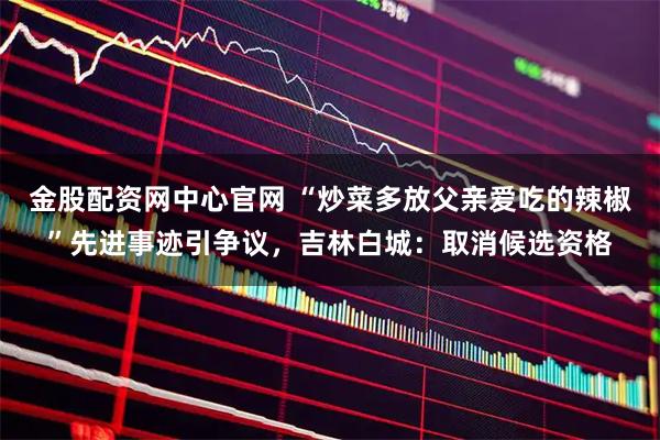 金股配资网中心官网 “炒菜多放父亲爱吃的辣椒”先进事迹引争议，吉林白城：取消候选资格