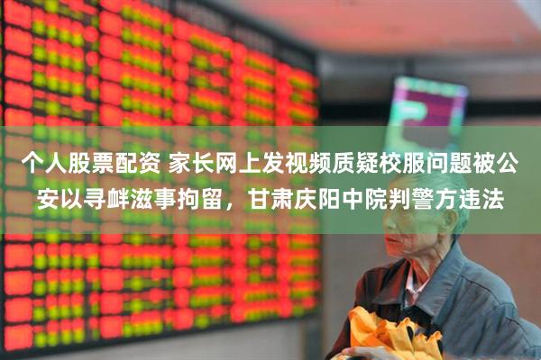 个人股票配资 家长网上发视频质疑校服问题被公安以寻衅滋事拘留，甘肃庆阳中院判警方违法