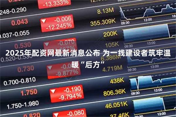 2025年配资网最新消息公布 为一线建设者筑牢温暖“后方”