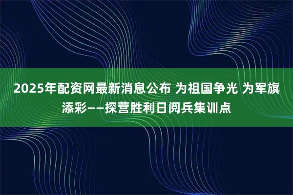 2025年配资网最新消息公布 为祖国争光 为军旗添彩——探营胜利日阅兵集训点