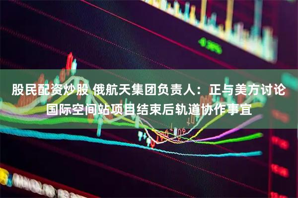 股民配资炒股 俄航天集团负责人：正与美方讨论国际空间站项目结束后轨道协作事宜
