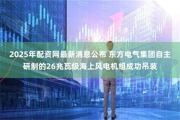 2025年配资网最新消息公布 东方电气集团自主研制的26兆瓦级海上风电机组成功吊装