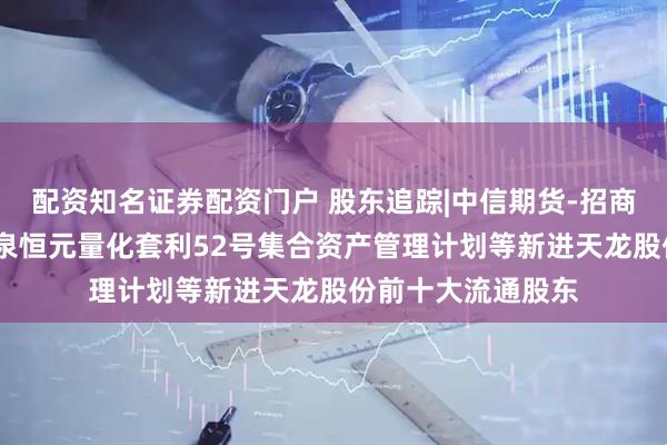 配资知名证券配资门户 股东追踪|中信期货-招商银行-中信期货盛泉恒元量化套利52号集合资产管理计划等新进天龙股份前十大流通股东