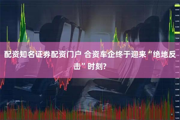 配资知名证券配资门户 合资车企终于迎来“绝地反击”时刻?