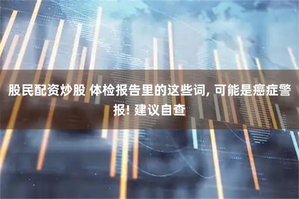 股民配资炒股 体检报告里的这些词, 可能是癌症警报! 建议自查