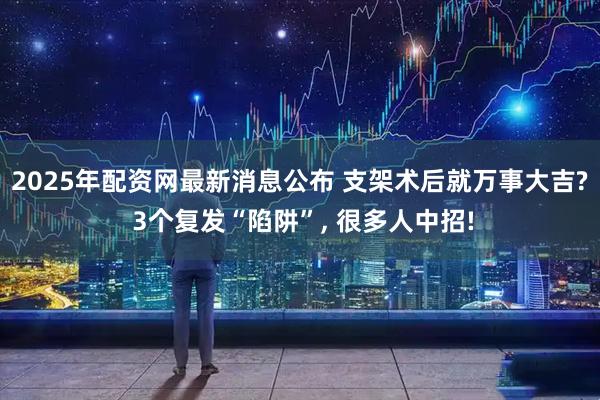 2025年配资网最新消息公布 支架术后就万事大吉? 3个复发“陷阱”, 很多人中招!