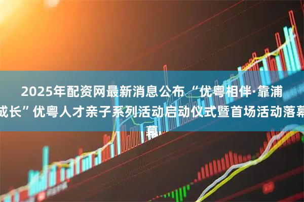 2025年配资网最新消息公布 “优粤相伴·靠浦成长”优粤人才亲子系列活动启动仪式暨首场活动落幕