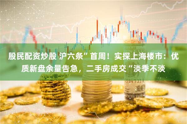 股民配资炒股 沪六条”首周！实探上海楼市：优质新盘余量告急，二手房成交“淡季不淡