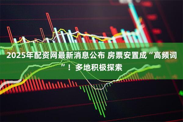 2025年配资网最新消息公布 房票安置成“高频词”！多地积极探索