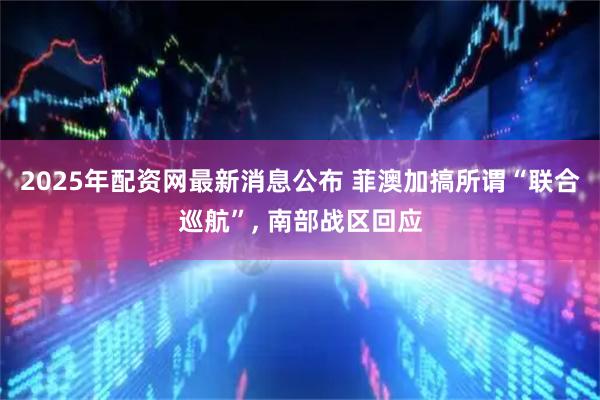 2025年配资网最新消息公布 菲澳加搞所谓“联合巡航”, 南部战区回应