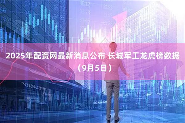 2025年配资网最新消息公布 长城军工龙虎榜数据（9月5日）