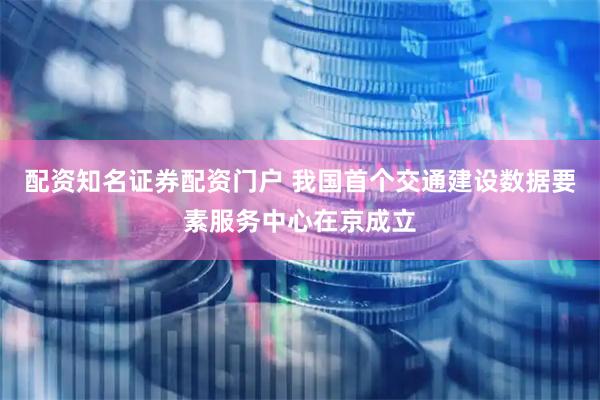 配资知名证券配资门户 我国首个交通建设数据要素服务中心在京成立