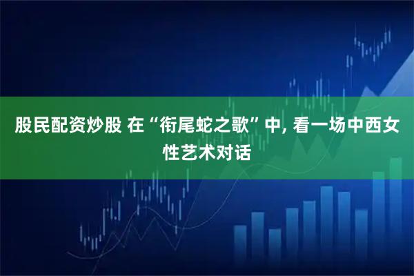 股民配资炒股 在“衔尾蛇之歌”中, 看一场中西女性艺术对话