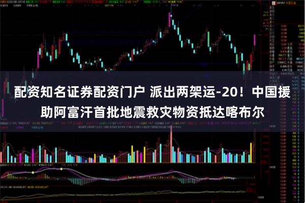 配资知名证券配资门户 派出两架运-20！中国援助阿富汗首批地震救灾物资抵达喀布尔