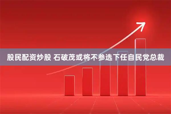 股民配资炒股 石破茂或将不参选下任自民党总裁