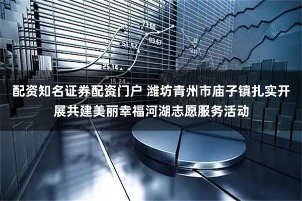 配资知名证券配资门户 潍坊青州市庙子镇扎实开展共建美丽幸福河湖志愿服务活动