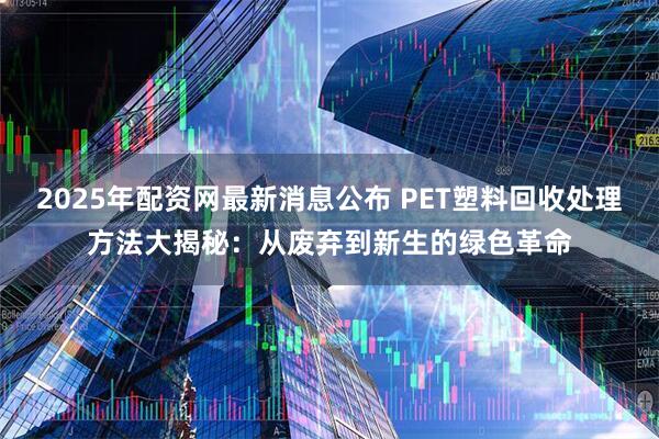 2025年配资网最新消息公布 PET塑料回收处理方法大揭秘：从废弃到新生的绿色革命