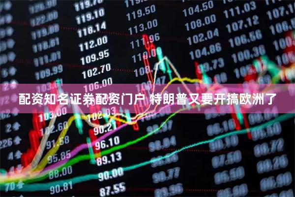 配资知名证券配资门户 特朗普又要开搞欧洲了