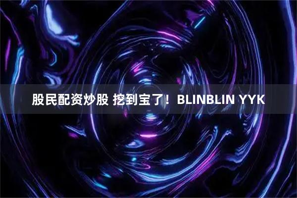股民配资炒股 挖到宝了！BLINBLIN YYK