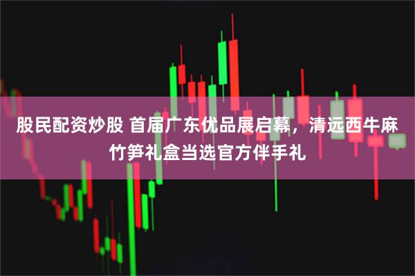 股民配资炒股 首届广东优品展启幕，清远西牛麻竹笋礼盒当选官方伴手礼