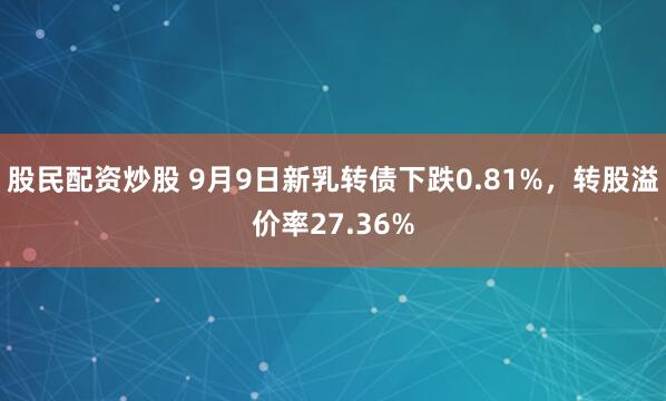 股民配资炒股 9月9日新乳转债下跌0.81%，转股溢价率27.36%
