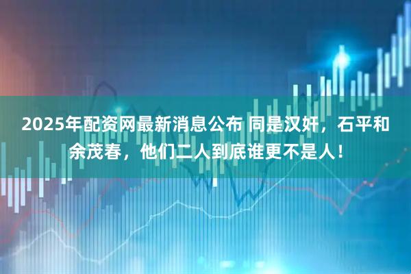 2025年配资网最新消息公布 同是汉奸，石平和余茂春，他们二人到底谁更不是人！