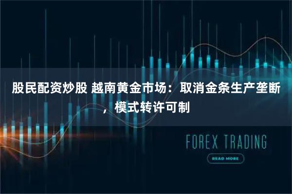 股民配资炒股 越南黄金市场：取消金条生产垄断，模式转许可制