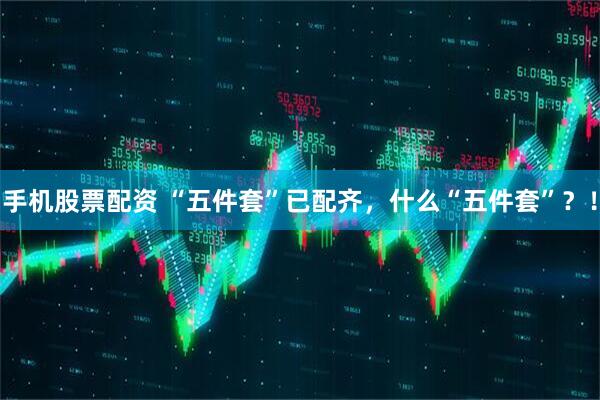 手机股票配资 “五件套”已配齐，什么“五件套”？！