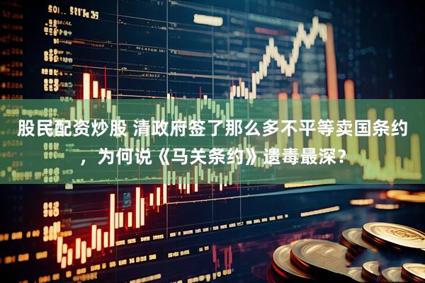 股民配资炒股 清政府签了那么多不平等卖国条约，为何说《马关条约》遗毒最深？