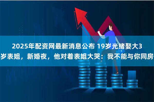 2025年配资网最新消息公布 19岁光绪娶大3岁表姐，新婚夜，他对着表姐大哭：我不能与你同房