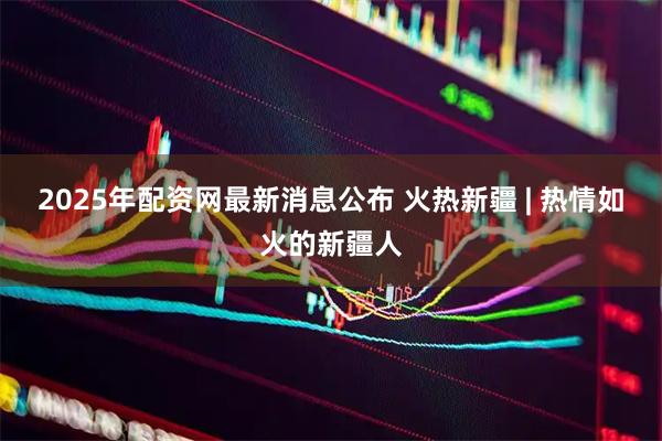 2025年配资网最新消息公布 火热新疆 | 热情如火的新疆人