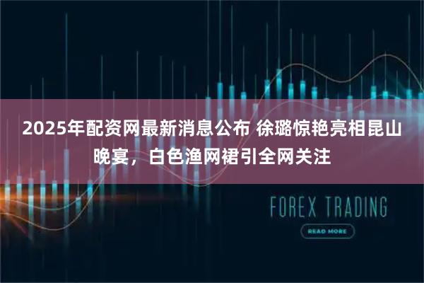 2025年配资网最新消息公布 徐璐惊艳亮相昆山晚宴,白色渔网裙引全网关注