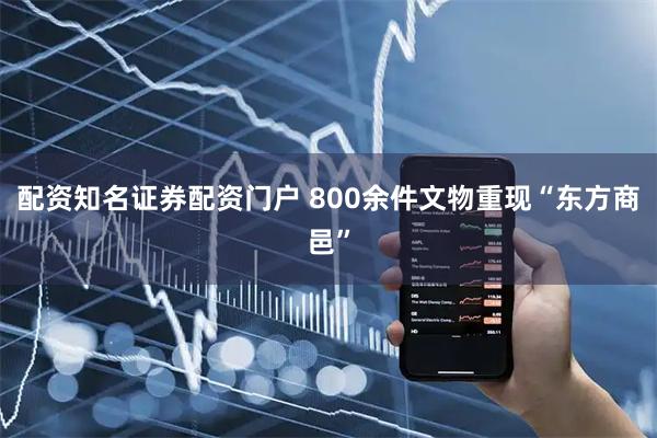 配资知名证券配资门户 800余件文物重现“东方商邑”
