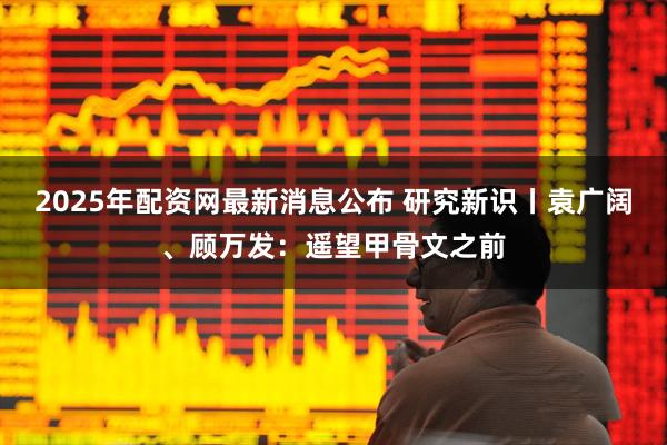 2025年配资网最新消息公布 研究新识丨袁广阔、顾万发：遥望甲骨文之前