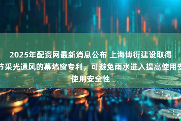 2025年配资网最新消息公布 上海博衍建设取得可调节采光通风的幕墙窗专利，可避免雨水进入提高使用安全性