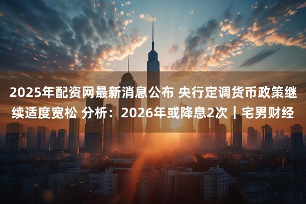 2025年配资网最新消息公布 央行定调货币政策继续适度宽松 分析：2026年或降息2次｜宅男财经