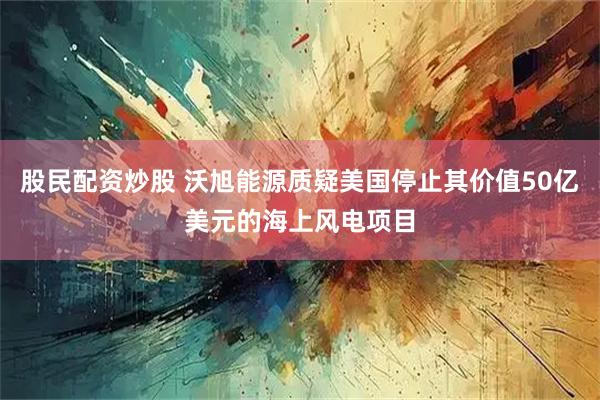 股民配资炒股 沃旭能源质疑美国停止其价值50亿美元的海上风电项目