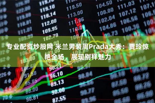 专业配资炒股网 米兰男装周Prada大秀:贾玲惊艳全场,展现别样魅力