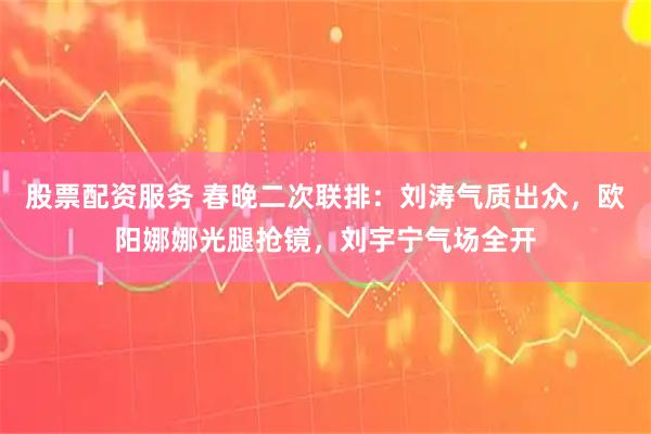 股票配资服务 春晚二次联排：刘涛气质出众，欧阳娜娜光腿抢镜，刘宇宁气场全开