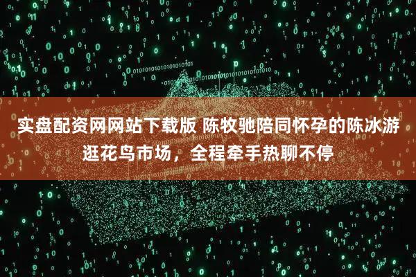 实盘配资网网站下载版 陈牧驰陪同怀孕的陈冰游逛花鸟市场，全程牵手热聊不停