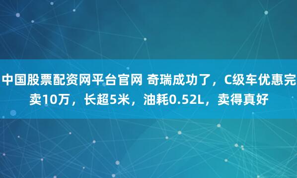 中国股票配资网平台官网 奇瑞成功了，C级车优惠完卖10万，长超5米，油耗0.52L，卖得真好