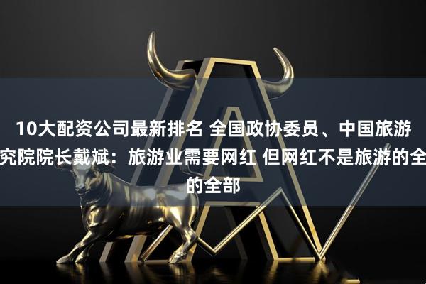 10大配资公司最新排名 全国政协委员、中国旅游研究院院长戴斌：旅游业需要网红 但网红不是旅游的全部