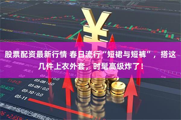 股票配资最新行情 春日流行“短裙与短裤”，搭这几件上衣外套，时髦高级炸了！
