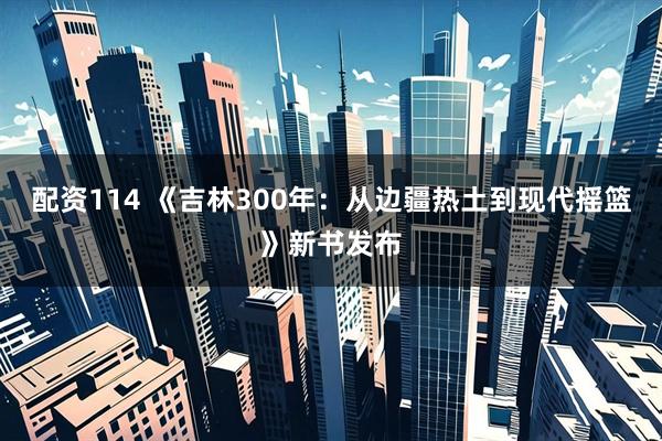 配资114 《吉林300年：从边疆热土到现代摇篮》新书发布