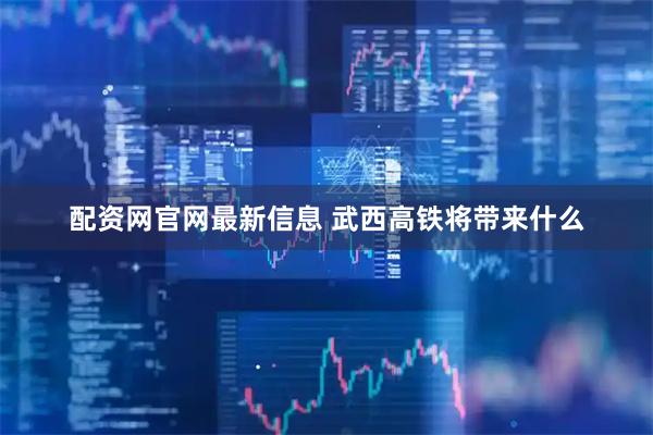 配资网官网最新信息 武西高铁将带来什么