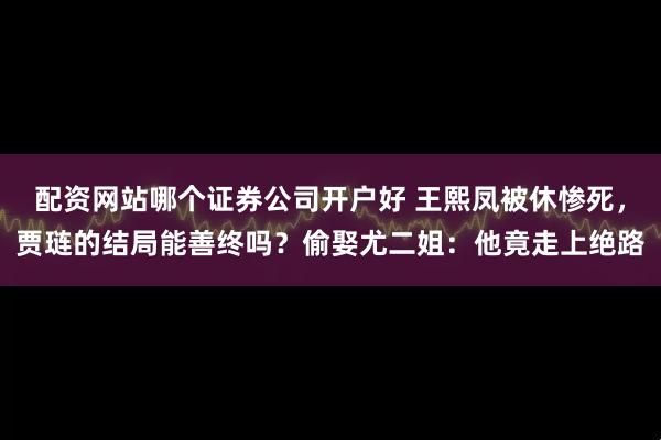 配资网站哪个证券公司开户好 王熙凤被休惨死,贾琏的结局能善终吗?偷娶尤二姐:他竟走上绝路