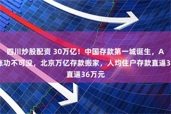 四川炒股配资 30万亿！中国存款第一城诞生，A股大涨功不可没，北京万亿存款搬家，人均住户存款直逼36万元