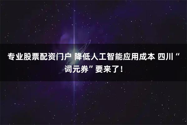 专业股票配资门户 降低人工智能应用成本 四川“词元券”要来了！