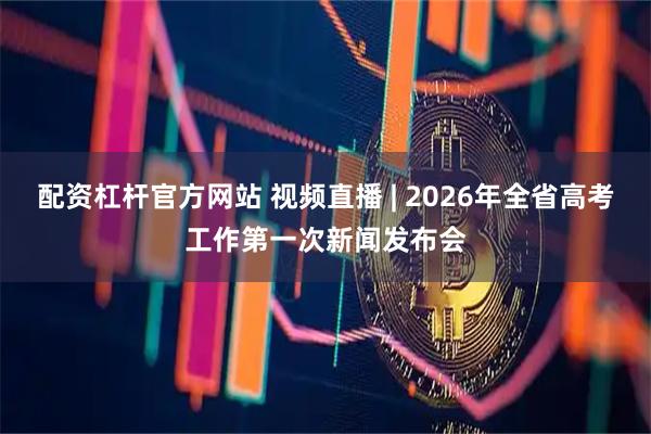 配资杠杆官方网站 视频直播 | 2026年全省高考工作第一次新闻发布会